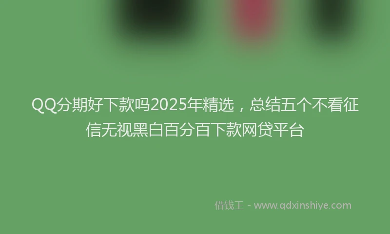 QQ分期好下款吗2025年精选，总结五个不看征信无视黑白百分百下款网贷平台