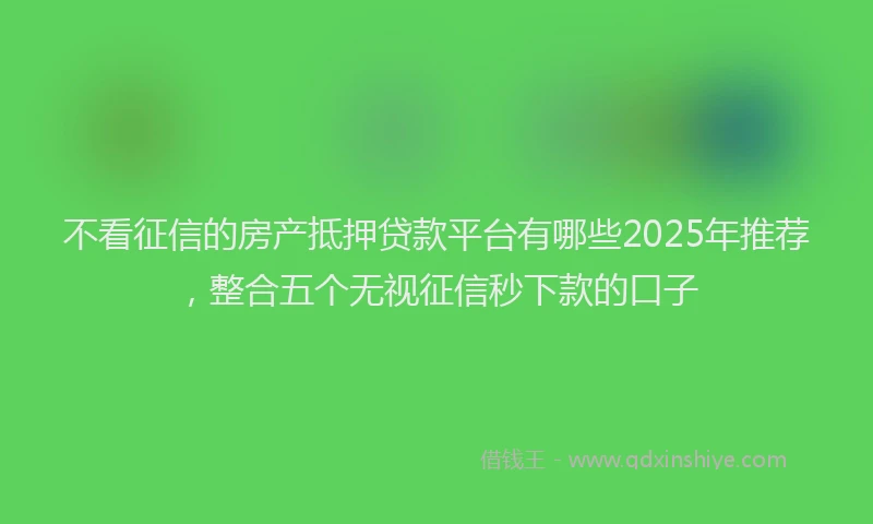 不看征信的房产抵押贷款平台有哪些2025年推荐，整合五个无视征信秒下款的口子