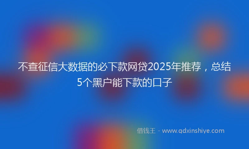 不查征信大数据的必下款网贷2025年推荐，总结5个黑户能下款的口子