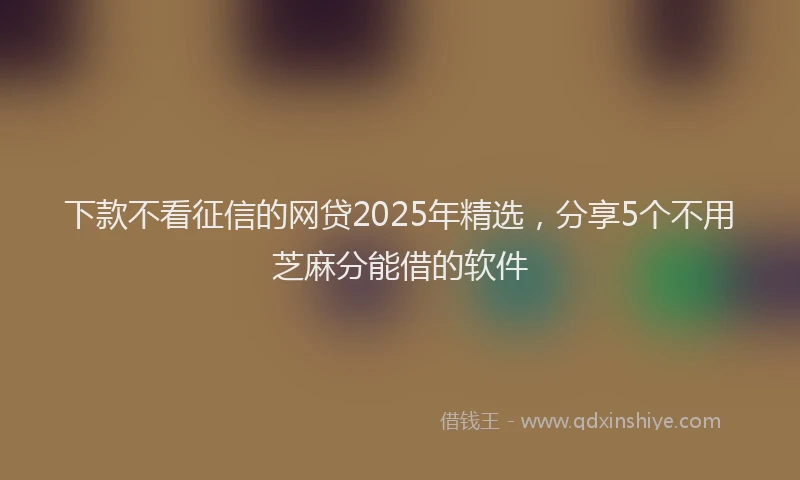 下款不看征信的网贷2025年精选，分享5个不用芝麻分能借的软件