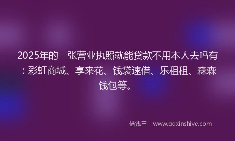 2025年的一张营业执照就能贷款不用本人去吗有：彩虹商城、享来花、钱袋速借、乐租租、森森钱包等。