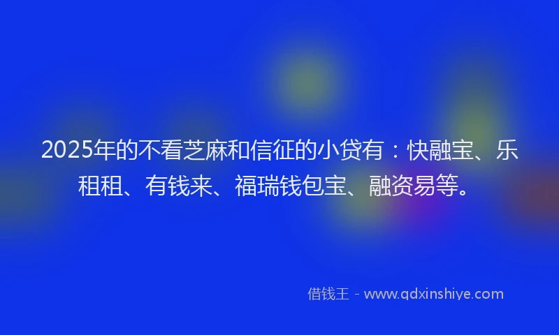 2025年的不看芝麻和信征的小贷有：快融宝、乐租租、有钱来、福瑞钱包宝、融资易等。