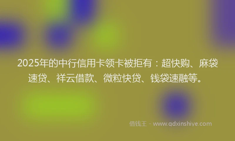 2025年的中行信用卡领卡被拒有：超快购、麻袋速贷、祥云借款、微粒快贷、钱袋速融等。