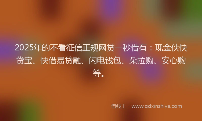 2025年的不看征信正规网贷一秒借有：现金侠快贷宝、快借易贷融、闪电钱包、朵拉购、安心购等。