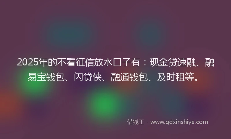 2025年的不看征信放水口子有：现金贷速融、融易宝钱包、闪贷侠、融通钱包、及时租等。