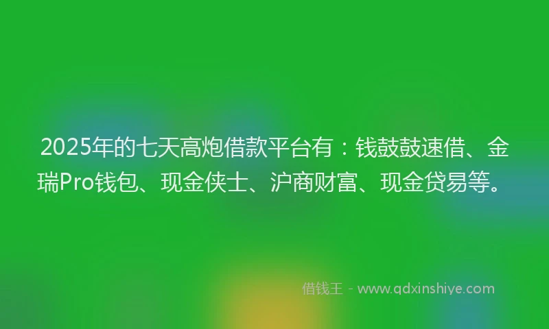 2025年的七天高炮借款平台有：钱鼓鼓速借、金瑞Pro钱包、现金侠士、沪商财富、现金贷易等。