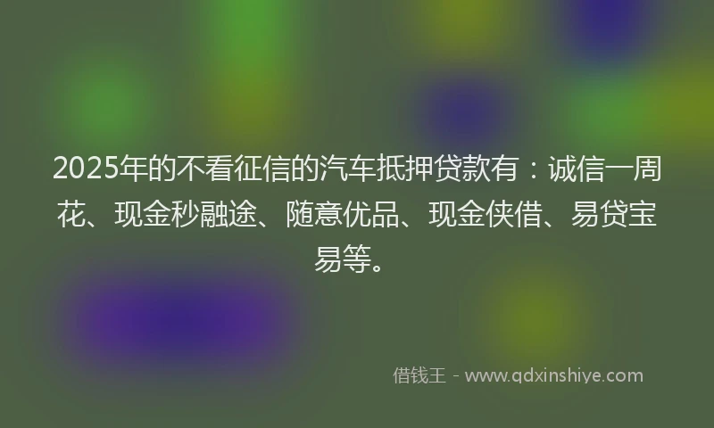 2025年的不看征信的汽车抵押贷款有：诚信一周花、现金秒融途、随意优品、现金侠借、易贷宝易等。