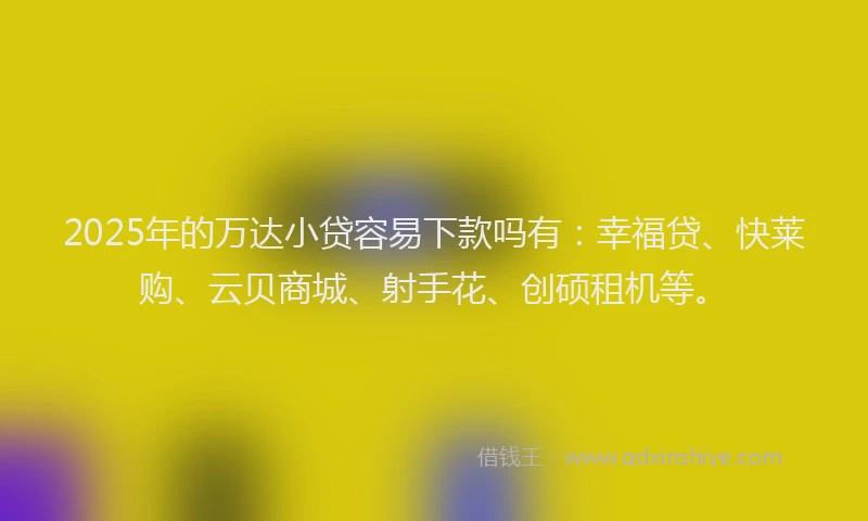 2025年的万达小贷容易下款吗有：幸福贷、快莱购、云贝商城、射手花、创硕租机等。