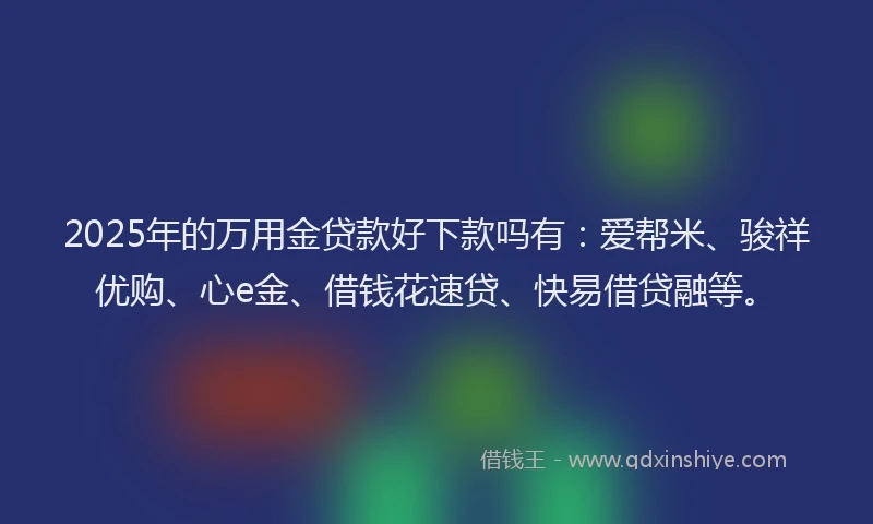 2025年的万用金贷款好下款吗有：爱帮米、骏祥优购、心e金、借钱花速贷、快易借贷融等。