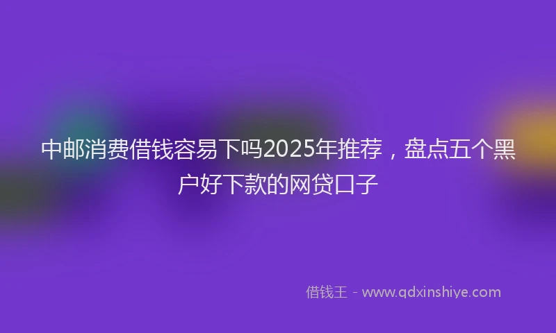 中邮消费借钱容易下吗2025年推荐，盘点五个黑户好下款的网贷口子