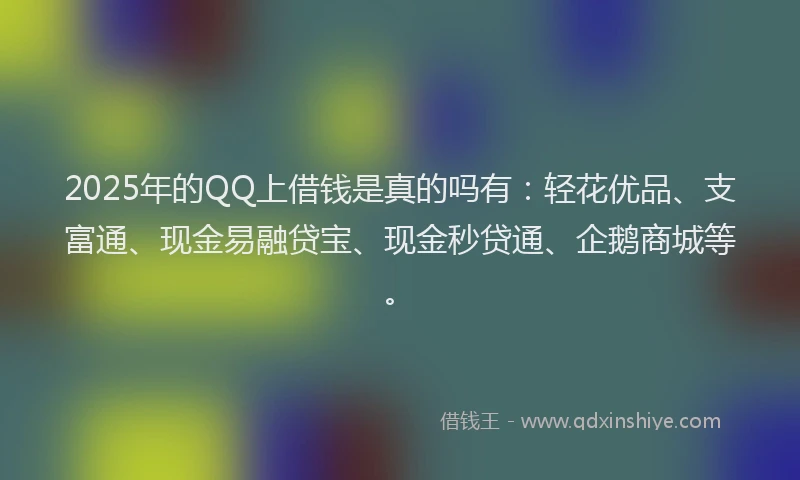 2025年的QQ上借钱是真的吗有：轻花优品、支富通、现金易融贷宝、现金秒贷通、企鹅商城等。