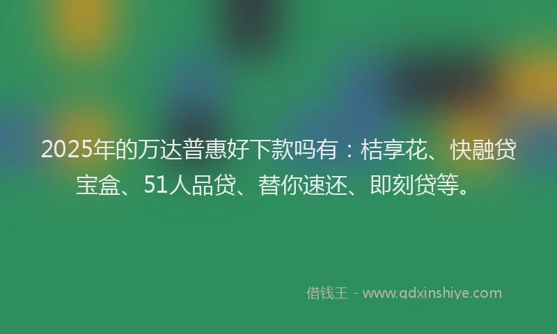 2025年的万达普惠好下款吗有：桔享花、快融贷宝盒、51人品贷、替你速还、即刻贷等。