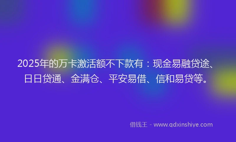 2025年的万卡激活额不下款有：现金易融贷途、日日贷通、金满仓、平安易借、信和易贷等。