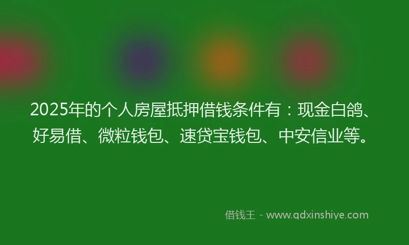 2025年的个人房屋抵押借钱条件有:现金白鸽、好易借、微粒钱包、速贷宝钱包、中安信业等。