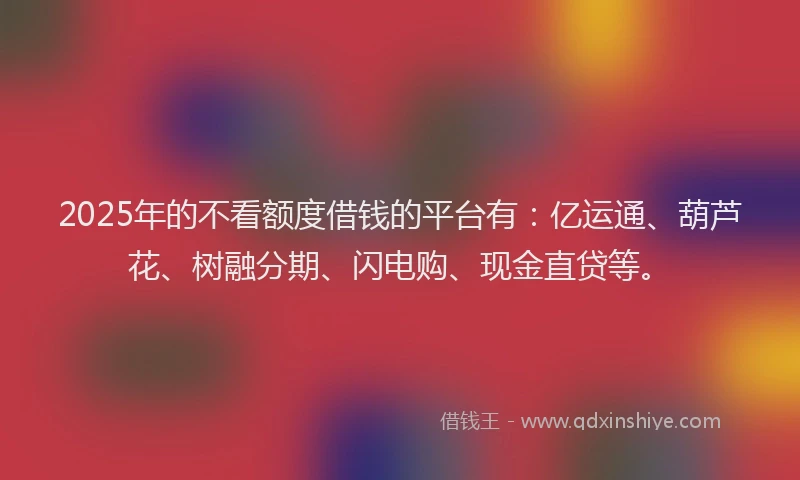 2025年的不看额度借钱的平台有：亿运通、葫芦花、树融分期、闪电购、现金直贷等。