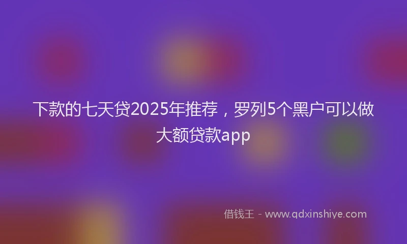 下款的七天贷2025年推荐，罗列5个黑户可以做大额贷款app