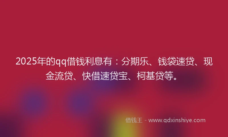 2025年的qq借钱利息有：分期乐、钱袋速贷、现金流贷、快借速贷宝、柯基贷等。