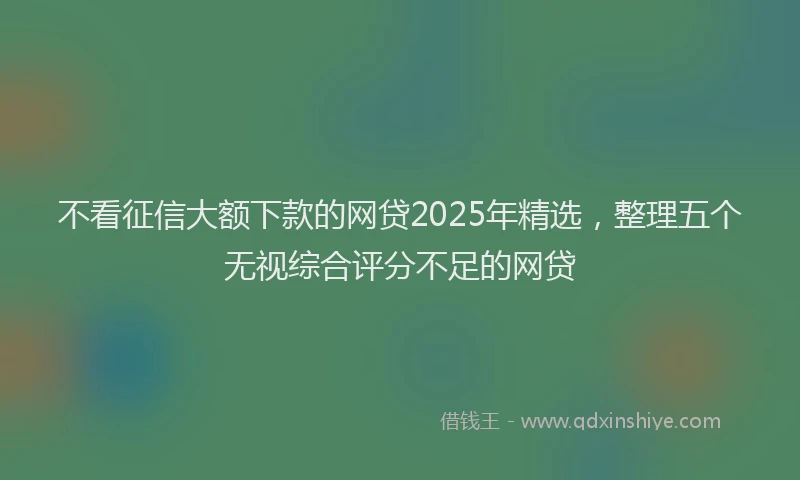 不看征信大额下款的网贷2025年精选，整理五个无视综合评分不足的网贷