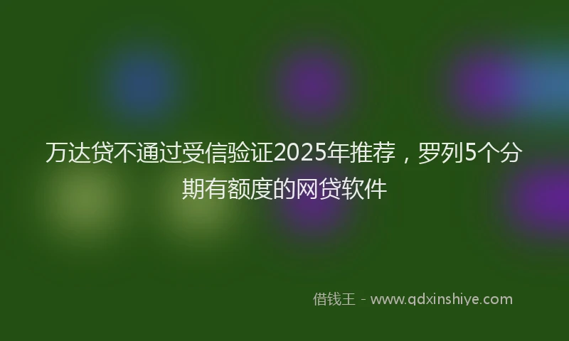 万达贷不通过受信验证2025年推荐，罗列5个分期有额度的网贷软件