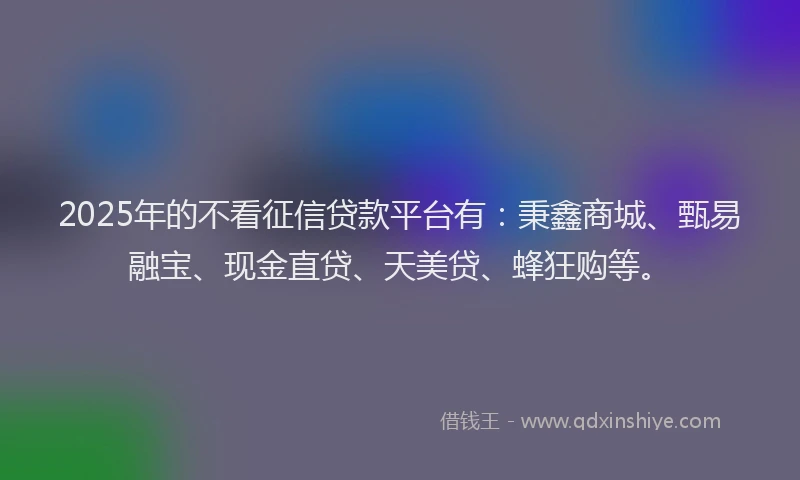 2025年的不看征信贷款平台有：秉鑫商城、甄易融宝、现金直贷、天美贷、蜂狂购等。