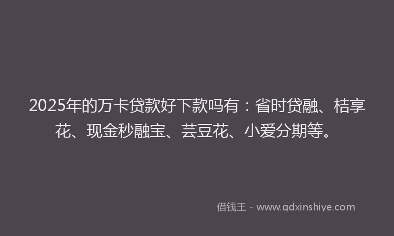 2025年的万卡贷款好下款吗有：省时贷融、桔享花、现金秒融宝、芸豆花、小爱分期等。