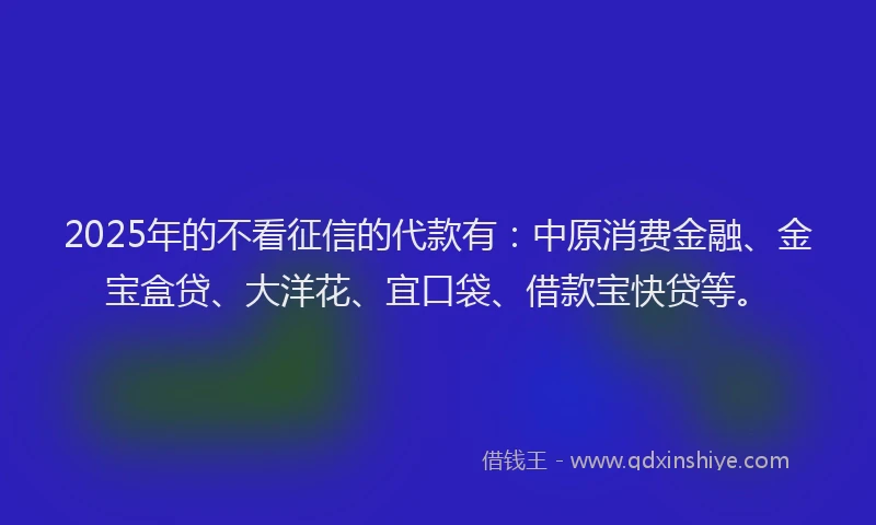 2025年的不看征信的代款有：中原消费金融、金宝盒贷、大洋花、宜口袋、借款宝快贷等。