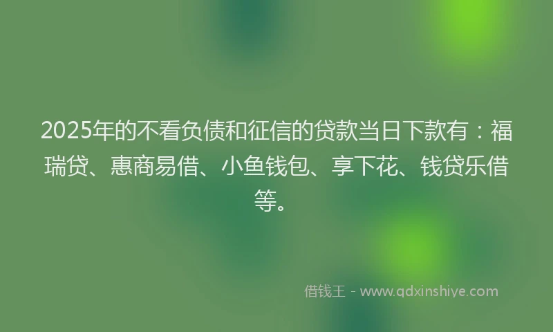 2025年的不看负债和征信的贷款当日下款有：福瑞贷、惠商易借、小鱼钱包、享下花、钱贷乐借等。