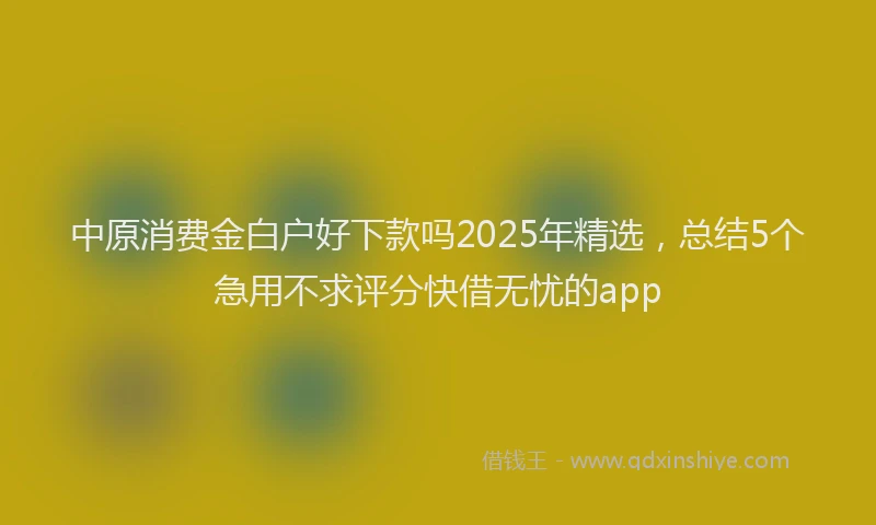 中原消费金白户好下款吗2025年精选，总结5个急用不求评分快借无忧的app