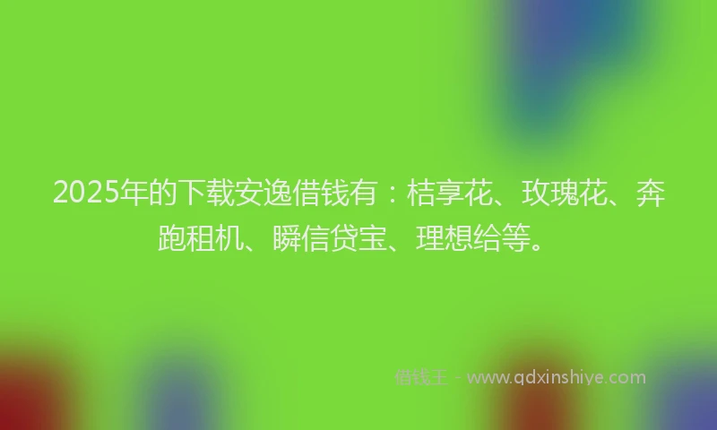 2025年的下载安逸借钱有：桔享花、玫瑰花、奔跑租机、瞬信贷宝、理想给等。