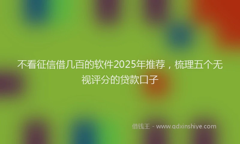 不看征信借几百的软件2025年推荐，梳理五个无视评分的贷款口子