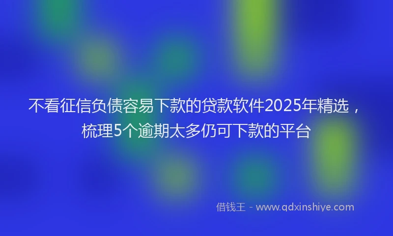 不看征信负债容易下款的贷款软件2025年精选，梳理5个逾期太多仍可下款的平台