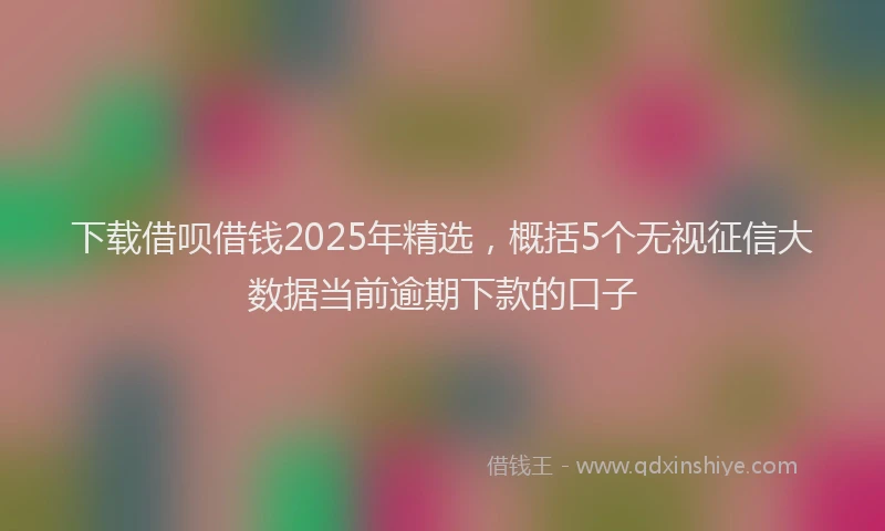下载借呗借钱2025年精选，概括5个无视征信大数据当前逾期下款的口子