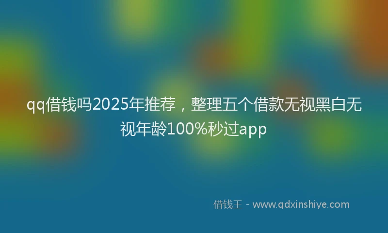 qq借钱吗2025年推荐，整理五个借款无视黑白无视年龄100%秒过app
