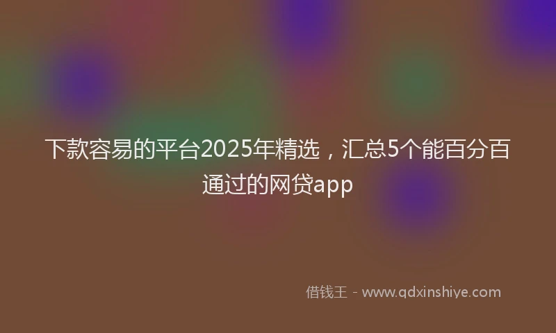 下款容易的平台2025年精选，汇总5个能百分百通过的网贷app