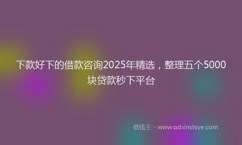 下款好下的借款咨询2025年精选，整理五个5000块贷款秒下平台