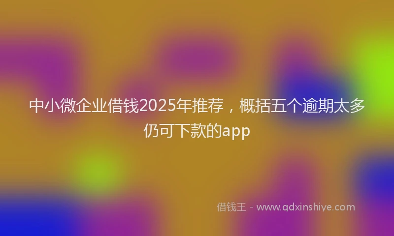 中小微企业借钱2025年推荐，概括五个逾期太多仍可下款的app