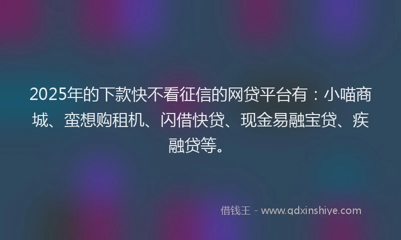 2025年的下款快不看征信的网贷平台有：小喵商城、蛮想购租机、闪借快贷、现金易融宝贷、疾融贷等。