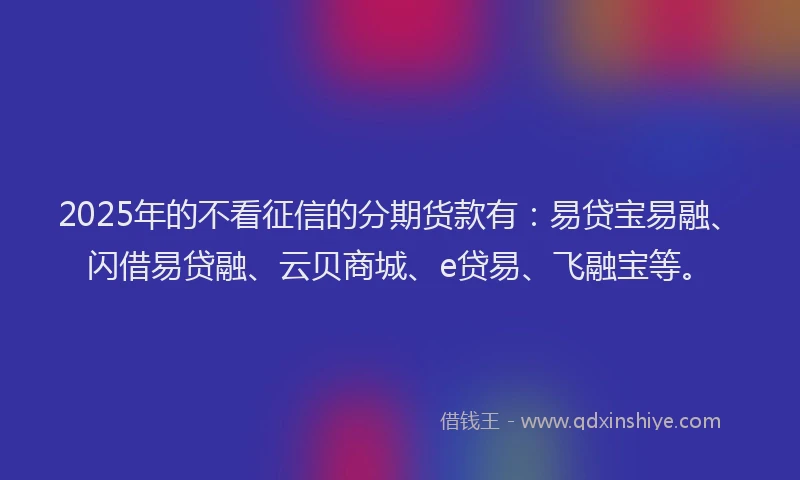 2025年的不看征信的分期货款有：易贷宝易融、闪借易贷融、云贝商城、e贷易、飞融宝等。