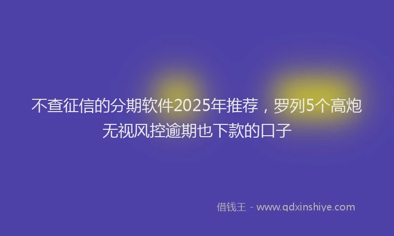 不查征信的分期软件2025年推荐，罗列5个高炮无视风控逾期也下款的口子