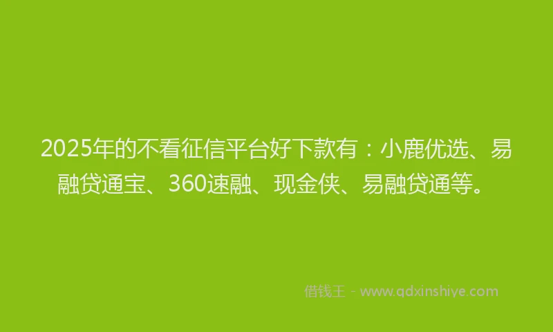 2025年的不看征信平台好下款有：小鹿优选、易融贷通宝、360速融、现金侠、易融贷通等。
