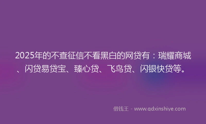 2025年的不查征信不看黑白的网贷有：瑞耀商城、闪贷易贷宝、臻心贷、飞鸟贷、闪银快贷等。