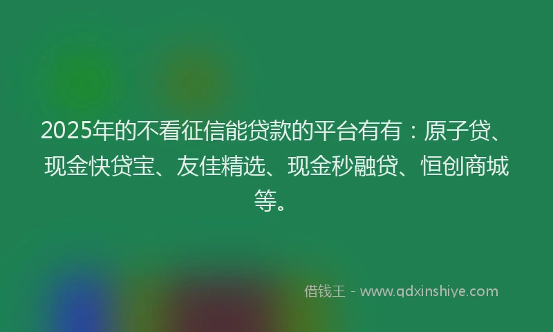 2025年的不看征信能贷款的平台有有：原子贷、现金快贷宝、友佳精选、现金秒融贷、恒创商城等。