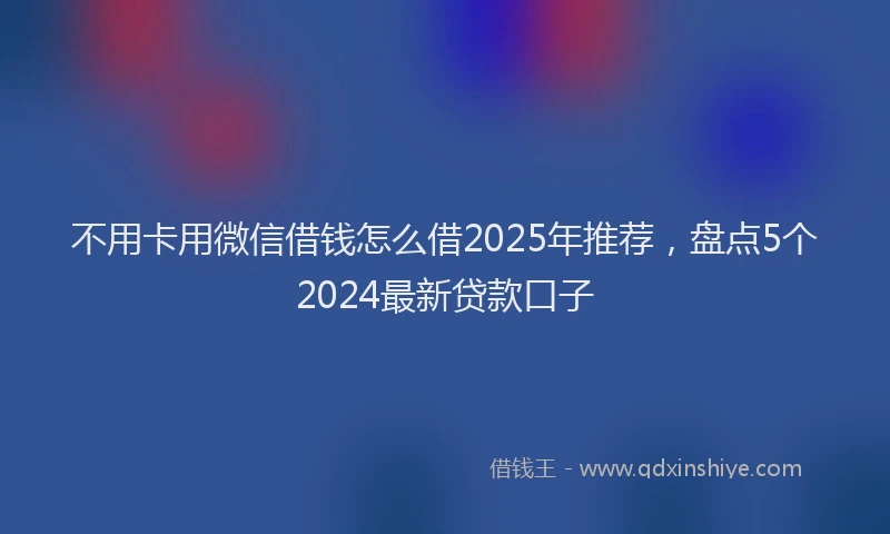 不用卡用微信借钱怎么借2025年推荐，盘点5个2024最新贷款口子