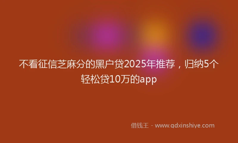 不看征信芝麻分的黑户贷2025年推荐，归纳5个轻松贷10万的app