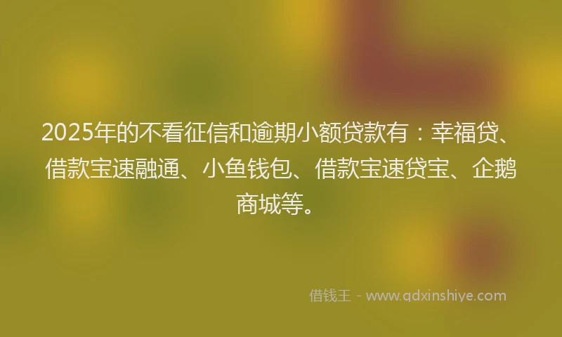 2025年的不看征信和逾期小额贷款有：幸福贷、借款宝速融通、小鱼钱包、借款宝速贷宝、企鹅商城等。