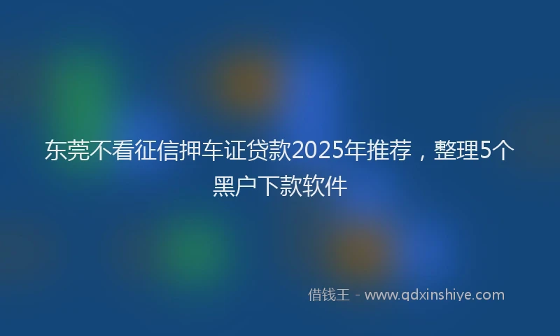 东莞不看征信押车证贷款2025年推荐，整理5个黑户下款软件