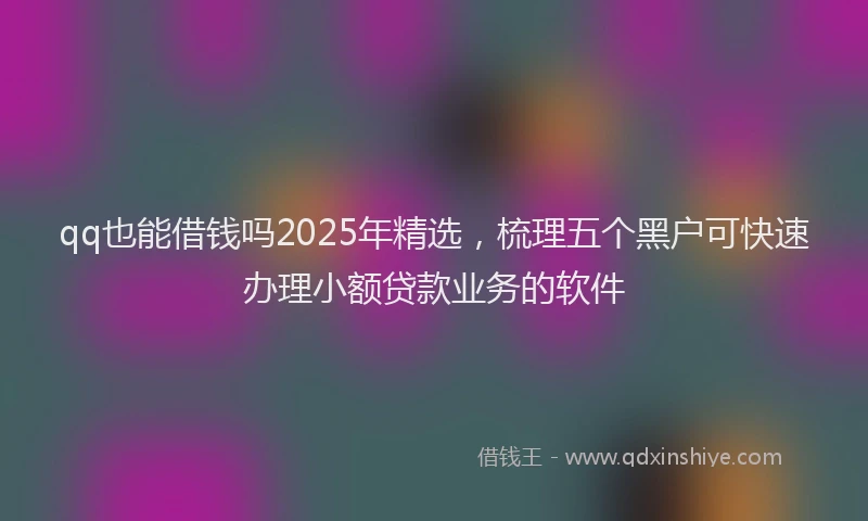 qq也能借钱吗2025年精选，梳理五个黑户可快速办理小额贷款业务的软件