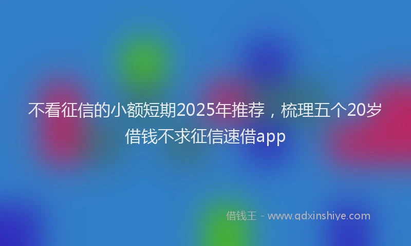 不看征信的小额短期2025年推荐，梳理五个20岁借钱不求征信速借app