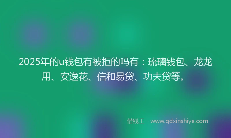 2025年的u钱包有被拒的吗有：琉璃钱包、龙龙用、安逸花、信和易贷、功夫贷等。