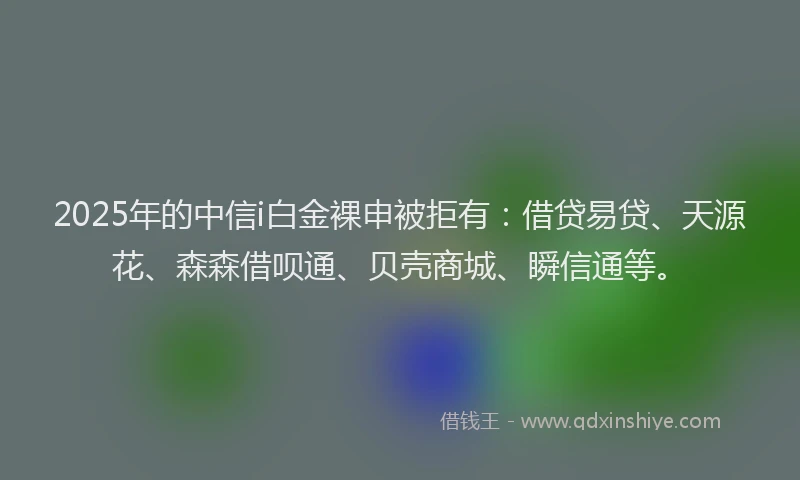 2025年的中信i白金裸申被拒有：借贷易贷、天源花、森森借呗通、贝壳商城、瞬信通等。